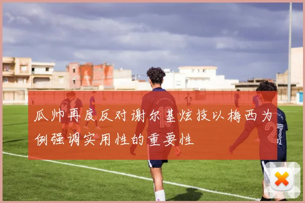 瓜帅再度反对谢尔基炫技以梅西为例强调实用性的重要性