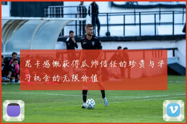昆卡感慨获得瓜帅信任的珍贵与学习机会的无限价值
