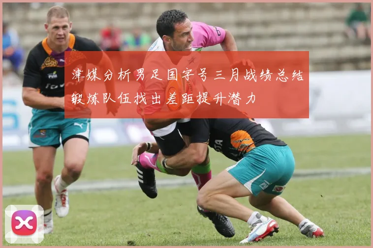 津媒分析男足国字号三月战绩总结锻炼队伍找出差距提升潜力