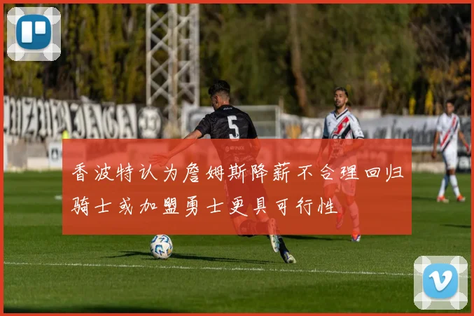 香波特认为詹姆斯降薪不合理回归骑士或加盟勇士更具可行性