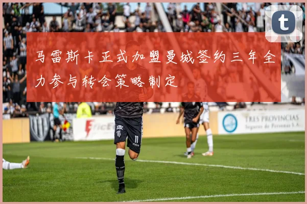 马雷斯卡正式加盟曼城签约三年全力参与转会策略制定