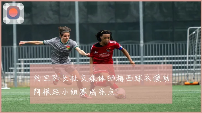 约旦队长社交媒体晒梅西球衣援助阿根廷小组赛成亮点