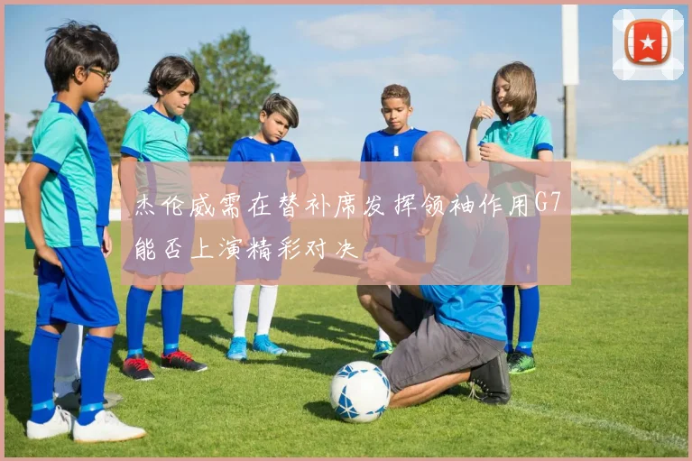 杰伦威需在替补席发挥领袖作用G7能否上演精彩对决