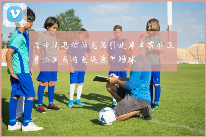 马卡消息称马竞若引进库库雷利亚鲁杰里或将重返意甲踢球