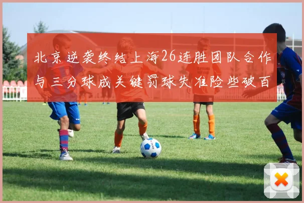 北京逆袭终结上海26连胜团队合作与三分球成关键罚球失准险些破百