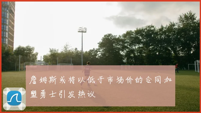 詹姆斯或将以低于市场价的合同加盟勇士引发热议