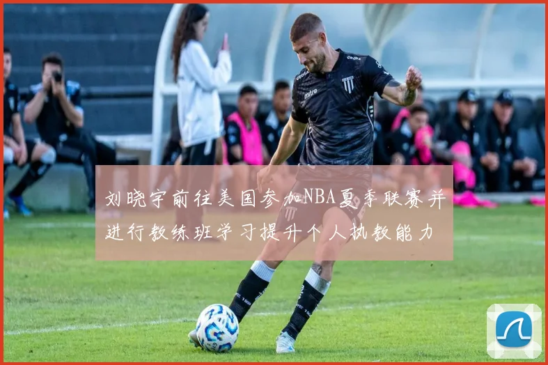 刘晓宇前往美国参加NBA夏季联赛并进行教练班学习提升个人执教能力
