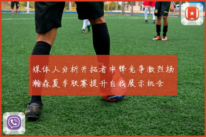 媒体人分析开拓者中锋竞争激烈杨瀚森夏季联赛提升自我展示机会