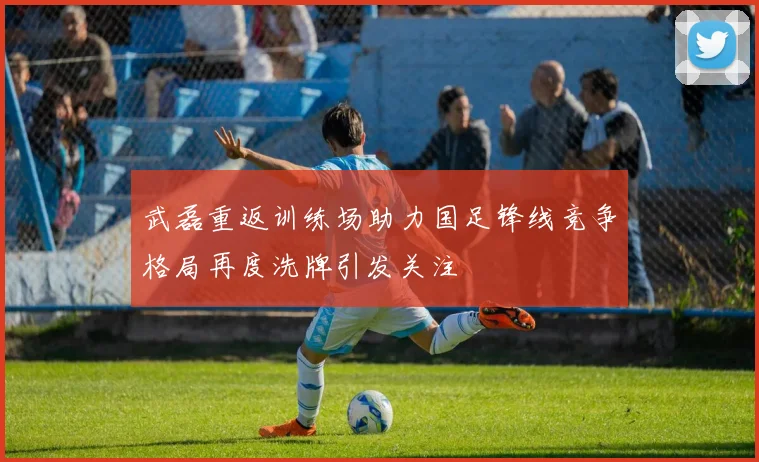 武磊重返训练场助力国足锋线竞争格局再度洗牌引发关注