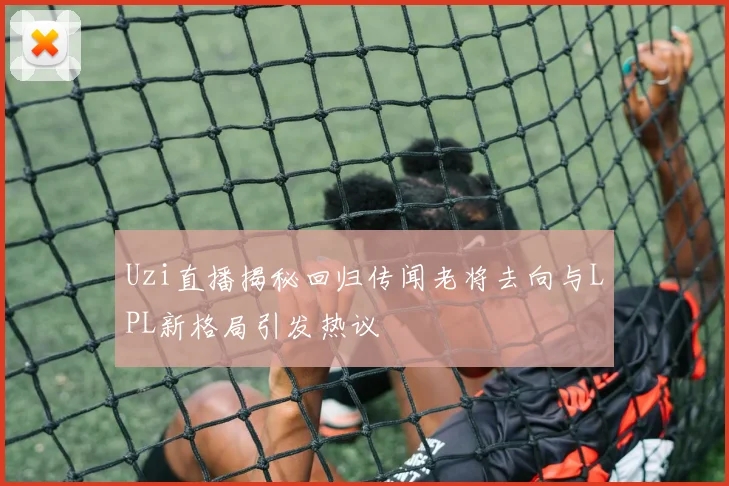 Uzi直播揭秘回归传闻老将去向与LPL新格局引发热议