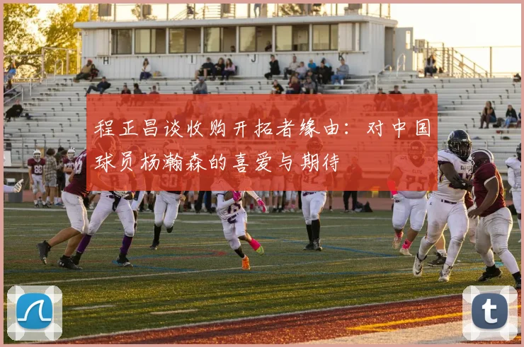 程正昌谈收购开拓者缘由：对中国球员杨瀚森的喜爱与期待