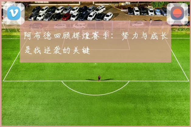 阿布德回顾辉煌赛季：努力与成长是我逆袭的关键