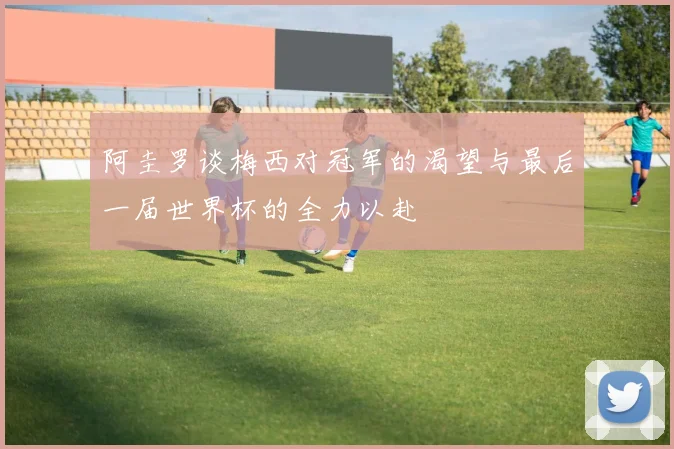 阿圭罗谈梅西对冠军的渴望与最后一届世界杯的全力以赴