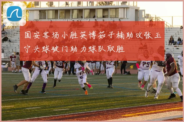 国安客场小胜英博茹子楠助攻张玉宁头球破门助力球队取胜