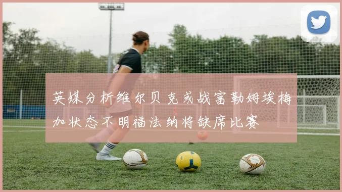 英媒分析维尔贝克或战富勒姆埃梅加状态不明福法纳将缺席比赛