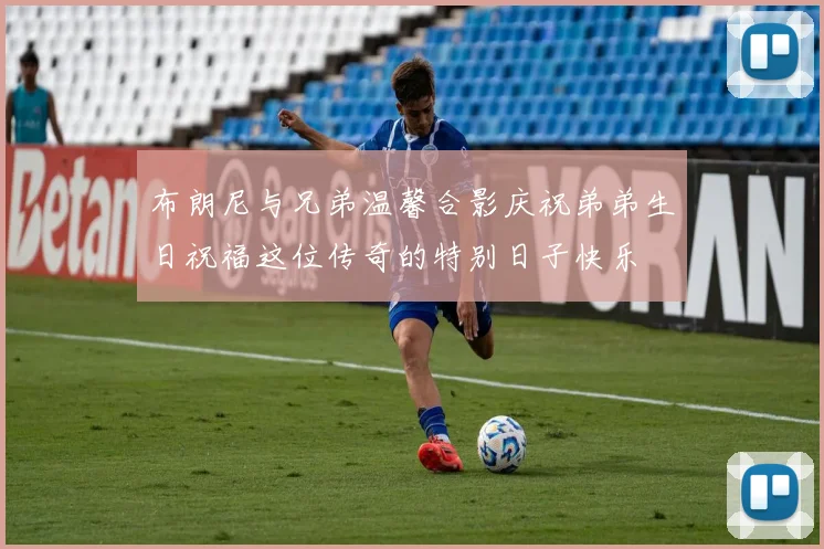 布朗尼与兄弟温馨合影庆祝弟弟生日祝福这位传奇的特别日子快乐
