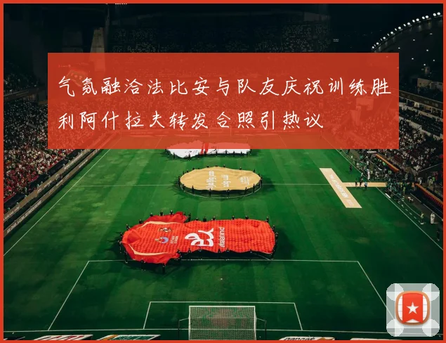 气氛融洽法比安与队友庆祝训练胜利阿什拉夫转发合照引热议