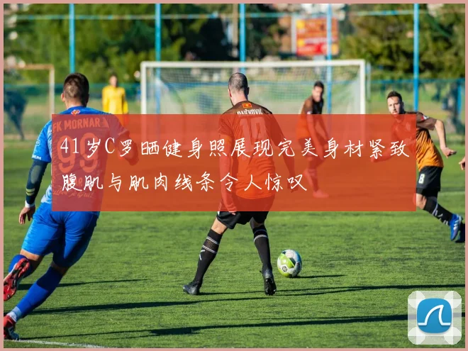 41岁C罗晒健身照展现完美身材紧致腹肌与肌肉线条令人惊叹