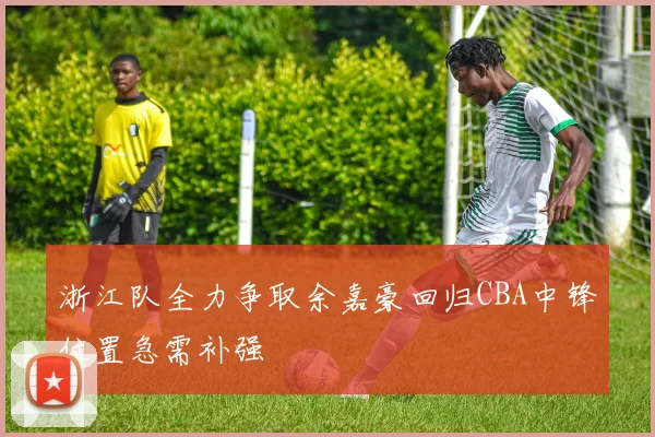 浙江队全力争取余嘉豪回归CBA中锋位置急需补强