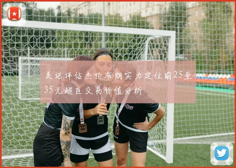 美记评估杰伦布朗实力定位前25至35无超巨交易价值分析