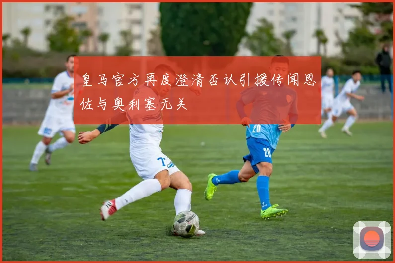 皇马官方再度澄清否认引援传闻恩佐与奥利塞无关