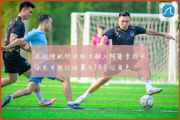 昆达增肌特训助力融入阿隆索战术体系可胜任边翼与10号位角色