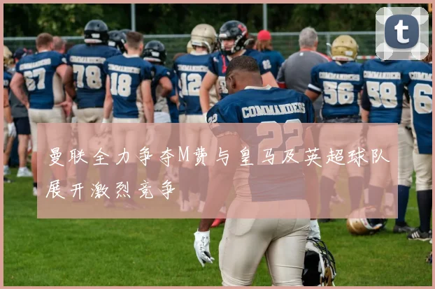 曼联全力争夺M费与皇马及英超球队展开激烈竞争