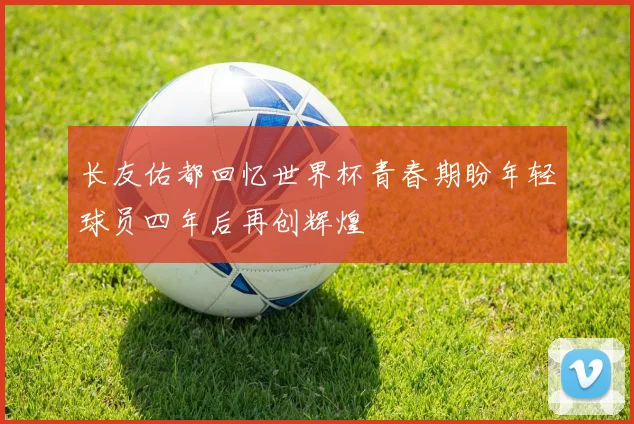 长友佑都回忆世界杯青春期盼年轻球员四年后再创辉煌